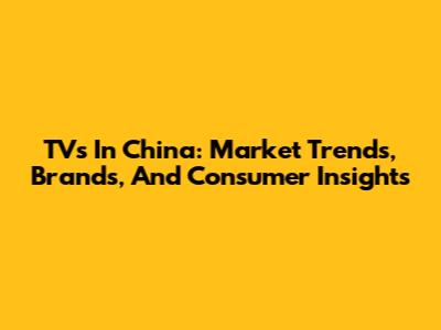 TVs In China: Market Trends, Brands, And Consumer Insights