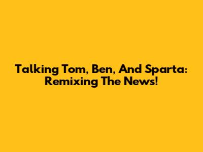 Talking Tom, Ben, And Sparta: Remixing The News!