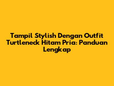 Tampil Stylish Dengan Outfit Turtleneck Hitam Pria: Panduan Lengkap