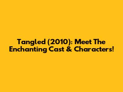 Tangled (2010): Meet The Enchanting Cast & Characters!