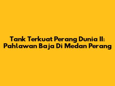 Tank Terkuat Perang Dunia II: Pahlawan Baja Di Medan Perang