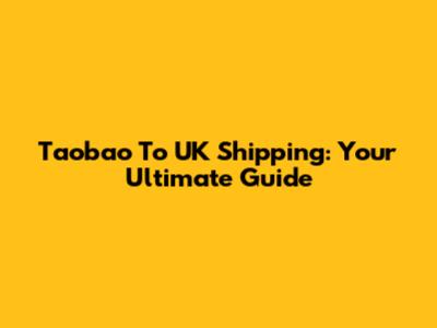 Taobao To UK Shipping: Your Ultimate Guide