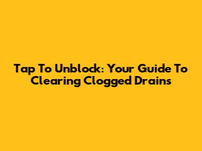 Tap To Unblock: Your Guide To Clearing Clogged Drains