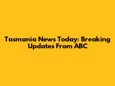 Tasmania News Today: Breaking Updates From ABC