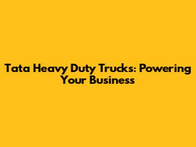 Tata Heavy Duty Trucks: Powering Your Business