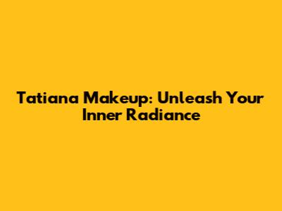 Tatiana Makeup: Unleash Your Inner Radiance