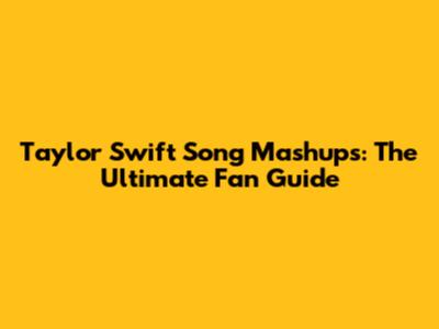 Taylor Swift Song Mashups: The Ultimate Fan Guide