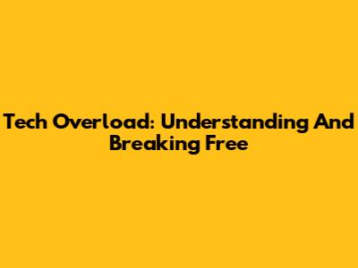 Tech Overload: Understanding And Breaking Free