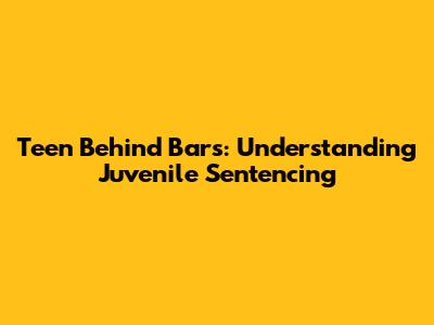 Teen Behind Bars: Understanding Juvenile Sentencing