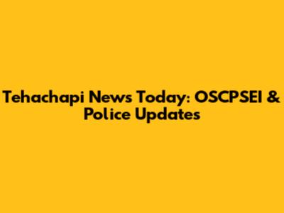 Tehachapi News Today: OSCPSEI & Police Updates