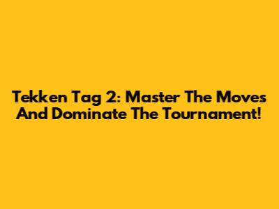 Tekken Tag 2: Master The Moves And Dominate The Tournament!