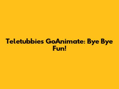 Teletubbies GoAnimate: Bye Bye Fun!