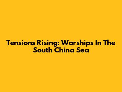 Tensions Rising: Warships In The South China Sea