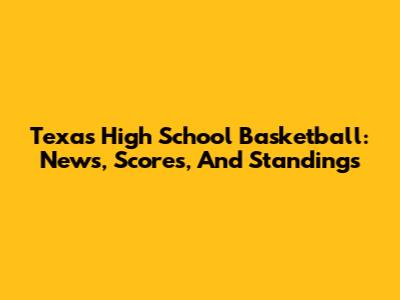 Texas High School Basketball: News, Scores, And Standings