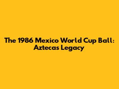 The 1986 Mexico World Cup Ball: Azteca's Legacy