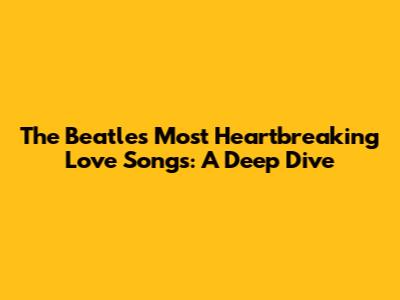 The Beatles' Most Heartbreaking Love Songs: A Deep Dive