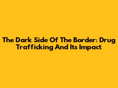 The Dark Side Of The Border: Drug Trafficking And Its Impact