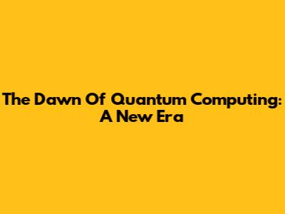The Dawn Of Quantum Computing: A New Era