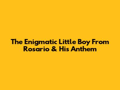 The Enigmatic Little Boy From Rosario & His Anthem