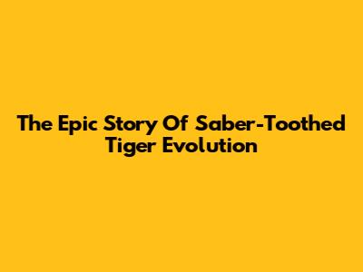 The Epic Story Of Saber-Toothed Tiger Evolution