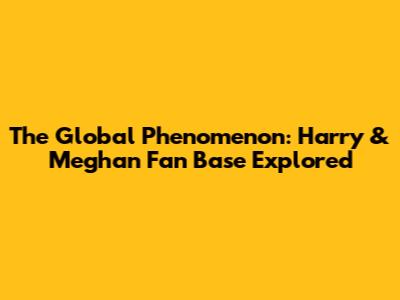 The Global Phenomenon: Harry & Meghan Fan Base Explored