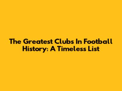 The Greatest Clubs In Football History: A Timeless List