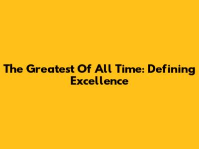 The Greatest Of All Time: Defining Excellence