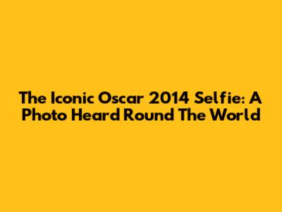 The Iconic Oscar 2014 Selfie: A Photo Heard 'Round The World