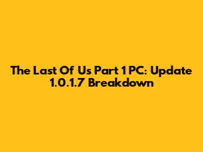 The Last Of Us Part 1 PC: Update 1.0.1.7 Breakdown