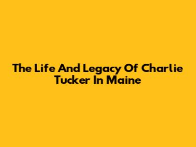 The Life And Legacy Of Charlie Tucker In Maine