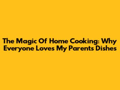 The Magic Of Home Cooking: Why Everyone Loves My Parents' Dishes