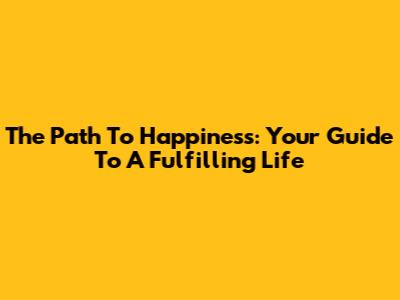 The Path To Happiness: Your Guide To A Fulfilling Life