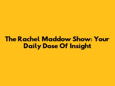 The Rachel Maddow Show: Your Daily Dose Of Insight