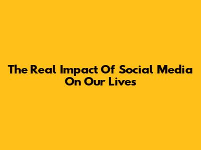 The Real Impact Of Social Media On Our Lives