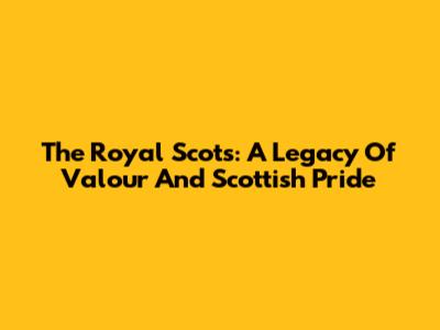 The Royal Scots: A Legacy Of Valour And Scottish Pride
