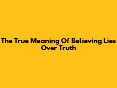 The True Meaning Of Believing Lies Over Truth