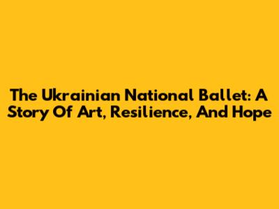 The Ukrainian National Ballet: A Story Of Art, Resilience, And Hope