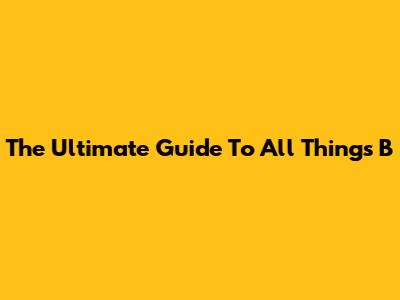 The Ultimate Guide To All Things B