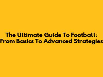The Ultimate Guide To Football: From Basics To Advanced Strategies