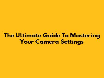 The Ultimate Guide To Mastering Your Camera Settings