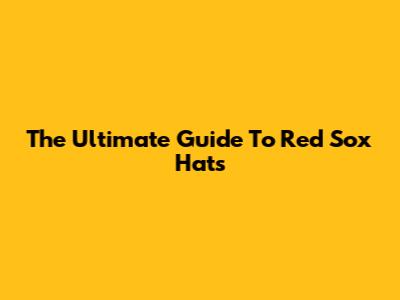 The Ultimate Guide To Red Sox Hats
