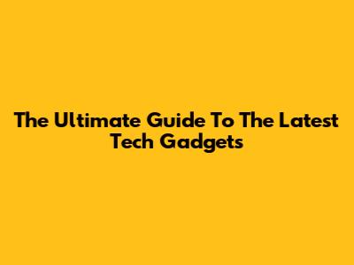 The Ultimate Guide To The Latest Tech Gadgets
