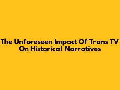 The Unforeseen Impact Of Trans TV On Historical Narratives