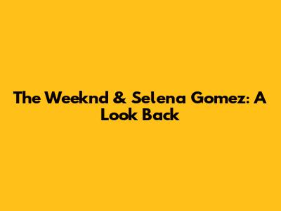 The Weeknd & Selena Gomez: A Look Back