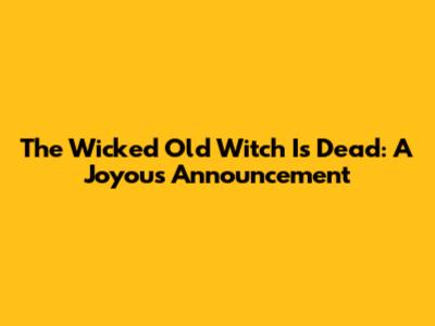 The Wicked Old Witch Is Dead: A Joyous Announcement
