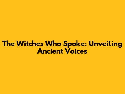 The Witches Who Spoke: Unveiling Ancient Voices