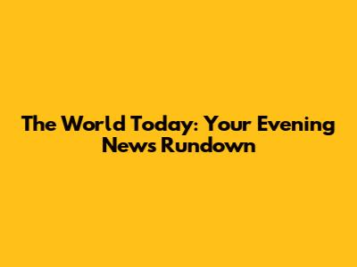 The World Today: Your Evening News Rundown