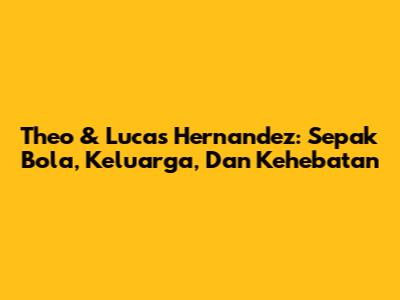 Theo & Lucas Hernandez: Sepak Bola, Keluarga, Dan Kehebatan