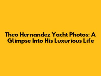 Theo Hernandez Yacht Photos: A Glimpse Into His Luxurious Life