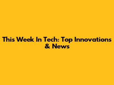 This Week In Tech: Top Innovations & News